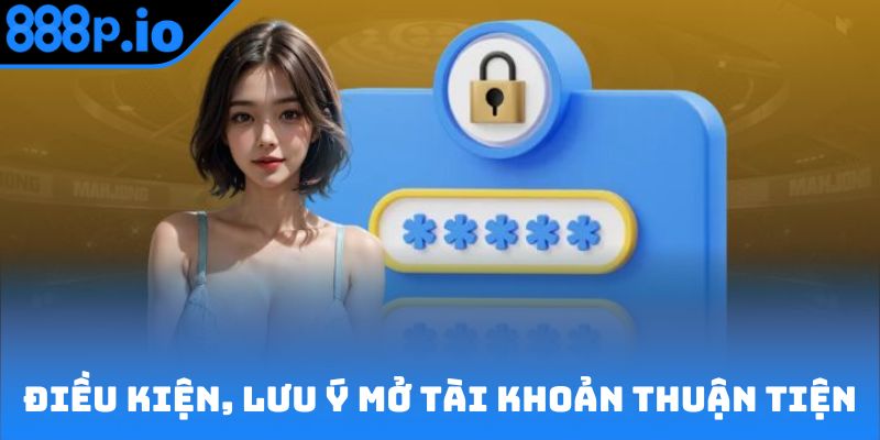 Điều kiện, lưu ý giúp mở tài khoản thuận tiện